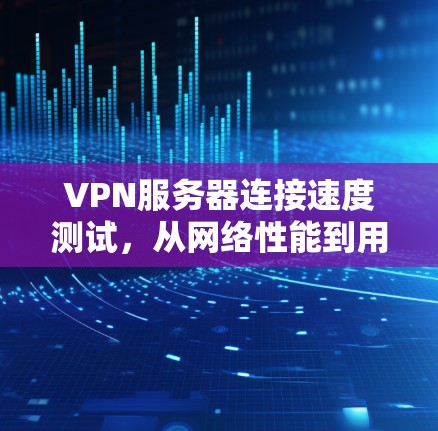 VPN服务器连接速度测试，从网络性能到用户体验的全面分析
