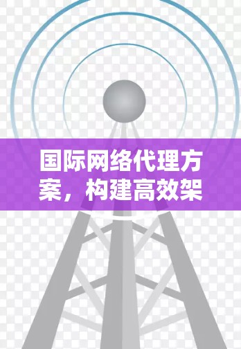 国际网络代理方案，构建高效架构与安全防护新模式