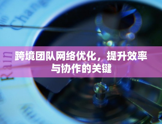 跨境团队网络优化，提升效率与协作的关键