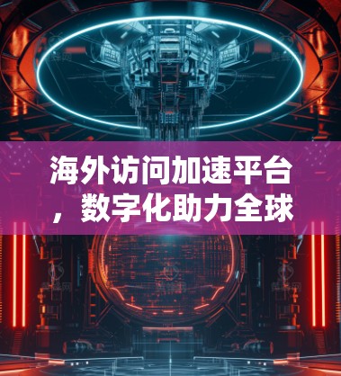 海外访问加速平台，数字化助力全球化布局