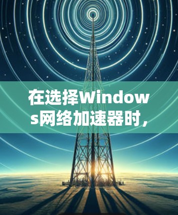 在选择Windows网络加速器时，可以根据以下步骤来做出明智的决定