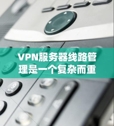 VPN服务器线路管理是一个复杂而重要的任务，涉及多个方面的配置和优化。以下是对该过程的系统化总结