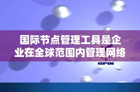 国际节点管理工具是企业在全球范围内管理网络节点的重要解决方案，帮助优化网络性能和分布。以下是对这些工具的详细分析和选择建议