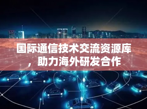 国际通信技术交流资源库，助力海外研发合作