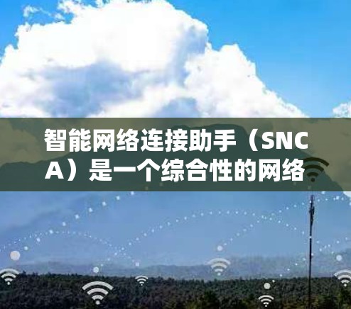 智能网络连接助手（SNCA）是一个综合性的网络管理工具，旨在通过智能化的方式帮助用户优化网络连接体验。以下是对SNCA的详细分析