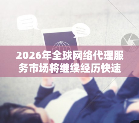 2026年全球网络代理服务市场将继续经历快速变化和技术进步，以下是一些可能的趋势和发展方向