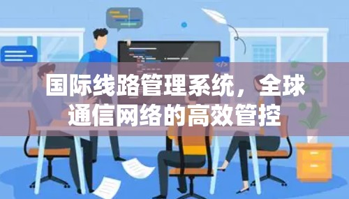 国际线路管理系统，全球通信网络的高效管控