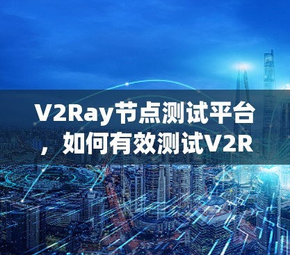 V2Ray节点测试平台，如何有效测试V2Ray节点性能