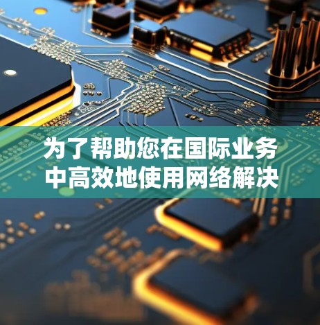 为了帮助您在国际业务中高效地使用网络解决工具，我们可以分步骤总结如下