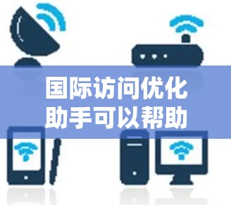国际访问优化助手可以帮助您更好地规划和执行国际旅行，确保旅程顺利且高效。以下是一些关键步骤和建议，供您参考