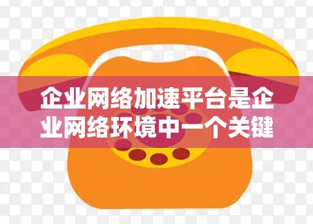 企业网络加速平台是企业网络环境中一个关键的解决方案，旨在通过优化网络性能、减少延迟和提升数据传输速度与稳定性，来支持企业的日常运营和业务扩展。以下是对企业网络加速平台的详细分析