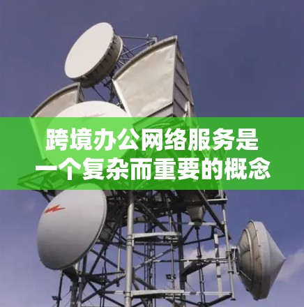 跨境办公网络服务是一个复杂而重要的概念，涵盖了多个技术和管理方面。以下是对该服务的详细分析和总结