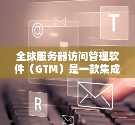 全球服务器访问管理软件（GTM）是一款集成化的解决方案，专为企业提供全面的服务器管理和监控能力。以下是对GTM的详细分析，帮助您更好地理解其功能和适用场景