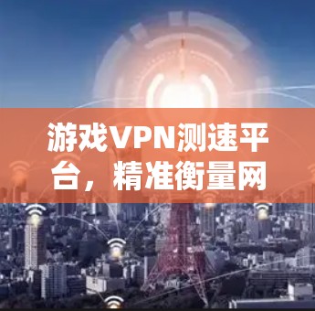 游戏VPN测速平台，精准衡量网络性能，提升游戏体验