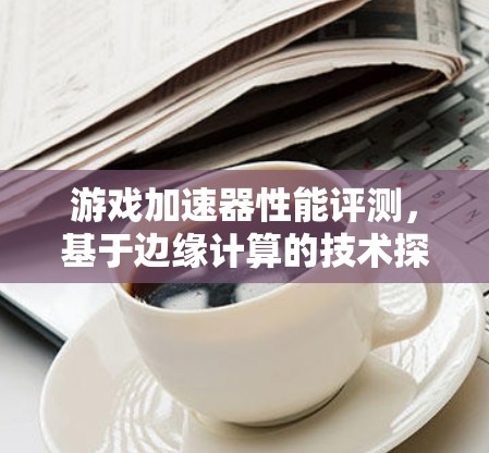 游戏加速器性能评测，基于边缘计算的技术探索
