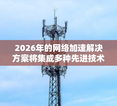2026年的网络加速解决方案将集成多种先进技术，形成一个综合、高效的网络环境，旨在提升数据传输速度、减少延迟，并优化用户体验。以下是该解决方案的详细构成
