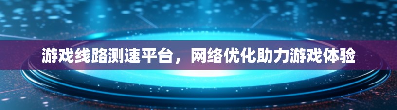 游戏线路测速平台，网络优化助力游戏体验
