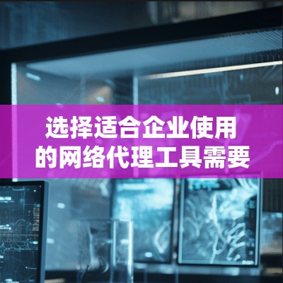 选择适合企业使用的网络代理工具需要综合考虑多个方面，以下是一个结构化的总结和建议