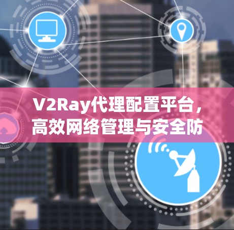 V2Ray代理配置平台，高效网络管理与安全防护指南