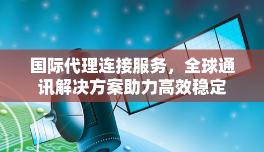 国际代理连接服务，全球通讯解决方案助力高效稳定