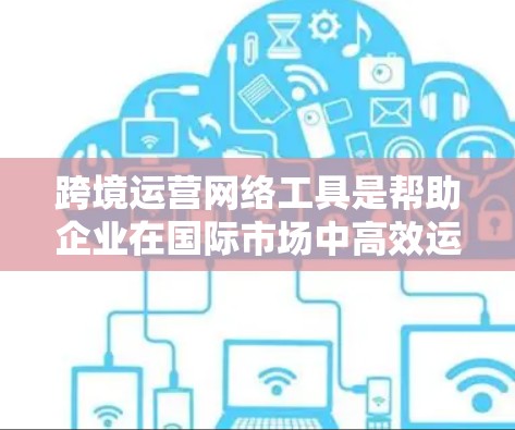 跨境运营网络工具是帮助企业在国际市场中高效运营的重要资源。以下是对这些工具的详细分析和总结