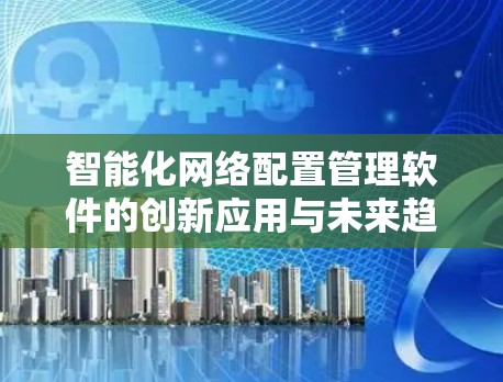 智能化网络配置管理软件的创新应用与未来趋势